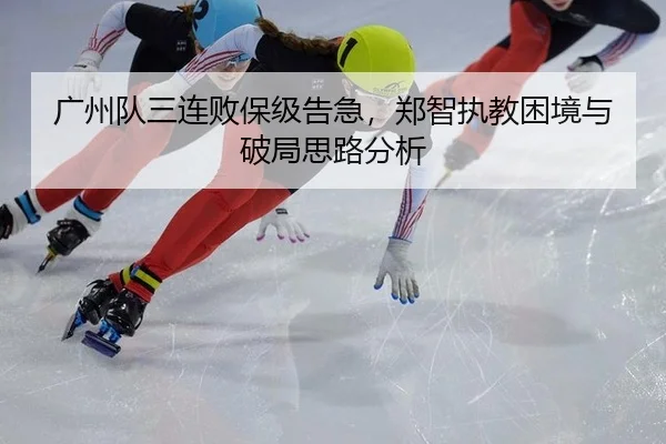 广州队三连败保级告急，郑智执教困境与破局思路分析